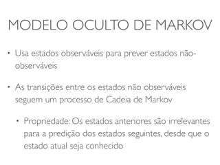 MODELO OCULTO DE MARKOV 
• Usa estados observáveis para prever estados não-observáveis 
• As transições entre os estados não observáveis 
seguem um processo de Cadeia de Markov 
• Propriedade: Os estados anteriores são irrelevantes 
para a predição dos estados seguintes, desde que o 
estado atual seja conhecido 
 