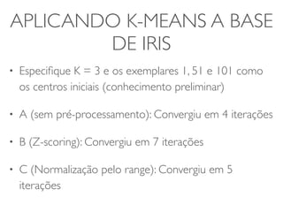 APLICANDO K-MEANS A BASE 
DE IRIS 
• Especifique K = 3 e os exemplares 1, 51 e 101 como 
os centros iniciais (conhecimento preliminar) 
• A (sem pré-processamento): Convergiu em 4 iterações 
• B (Z-scoring): Convergiu em 7 iterações 
• C (Normalização pelo range): Convergiu em 5 
iterações 
 
