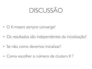 DISCUSSÃO 
• O K-means sempre converge? 
• Os resultados são independentes da inicialização? 
• Se não, como devemos inicializar? 
• Como escolher o número de clusters K ? 
 