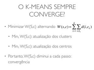 O K-MEANS SEMPRE 
CONVERGE? 
• Minimizar W(S,c) alternando 
• Mins W(S,c): atualização dos clusters 
• Minc W(S,c): atualização dos centros 
• Portanto, W(S,c) diminui a cada passo: 
convergência 
Σ 
KΣ 
W(s,c) = d(i,ck ) 
i∈Sk 
k=1 
 