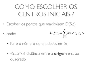 COMO ESCOLHER OS 
CENTROS INICIAIS ? 
• Escolher os pontos que maximizem D(S,c) 
• onde: 
• Nk é o número de entidades em Sk 
• <ck,ck> é distância entre a origem e ck ao 
quadrado 
KΣ 
D(S,c) = Nk < ck ,ck > 
k=1 
 