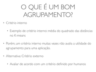 O QUE É UM BOM 
AGRUPAMENTO? 
• Critério interno 
• Exemplo de critério interno: média do quadrado das distâncias 
no K-means 
• Porém, um critério interno muitas vezes não avalia a utilidade do 
agrupamento para uma aplicação. 
• Alternativa: Critério externo 
• Avaliar de acordo com um critério definido por humanos 
 