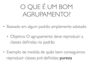 O QUE É UM BOM 
AGRUPAMENTO? 
• Baseado em algum padrão amplamente adotado 
• Objetivo: O agrupamento deve reproduzir a 
classes definidas no padrão 
• Exemplo de medida de quão bem conseguimos 
reproduzir classes pré-definidas: pureza 
 