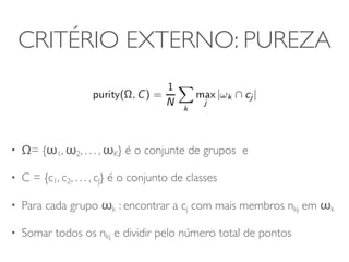 CRITÉRIO EXTERNO: PUREZA 
• Ω= {ω1, ω2, . . . , ωK} é o conjunte de grupos e 
• C = {c1, c2, . . . , cJ} é o conjunto de classes 
• Para cada grupo ωk : encontrar a cj com mais membros nkj em ωk 
• Somar todos os nkj e dividir pelo número total de pontos 
 