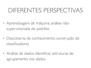 DIFERENTES PERSPECTIVAS 
• Aprendizagem de máquina: análise não-supervisionada 
de padrões 
• Descoberta de conhecimento: construção de 
classificadores 
• Análise de dados: Identificar estruturas de 
agrupamento nos dados 
 