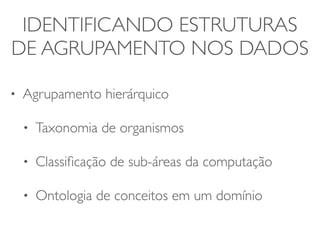IDENTIFICANDO ESTRUTURAS 
DE AGRUPAMENTO NOS DADOS 
• Agrupamento hierárquico 
• Taxonomia de organismos 
• Classificação de sub-áreas da computação 
• Ontologia de conceitos em um domínio 
 