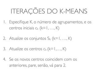ITERAÇÕES DO K-MEANS 
1. Especifique K, o número de agrupamentos, e os 
centros iniciais ck (k=1, …, K) 
2. Atualize os conjuntos Sk (k=1, …, K) 
3. Atualize os centros ck (k=1,…, K) 
4. Se os novos centros coincidem com os 
anteriores, pare, senão, vá para 2. 
 