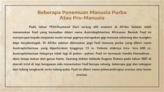 Pada tahun 1924,Raymond Dart sorang ahli anatomi di Afrika Selatan telah
menemukan fosil yang kemudian diberi nama Australophitechus Africanus. Bentuk Fosil ini
menyerupai kepala simpanze muda tetepi giginya merupakan gigi manusia sekarang dan mungkin
dapt berjalantegak. Di Afrika selatan ditemukan juga fosil manusia purba yang diberi nama
Austrapitchecinae yang diperkirakan tingginya 1,5 m. Volume otaknya kira- kira 600 cc.
Austrapitchecinae hidupnya tidak lagi di pohon –pohon. Fosil ini termasuk familia Homodinae ,
akan tetapi bukan dari genus homo. Seorang dokter belanda Eugene Dubois pada tahun 1887 di
daerah trinil di tepi bengawan solo menemukan fosil berupa rahang, beberapa gigi dan sebagian
dari tulang tengkorak serta tulang paha. Fosil ini diberi nama pithecanthropus erectus atau homo
erectus.
Beberapa Penemuan Manusia Purba
Atau Pra-Manusia
 