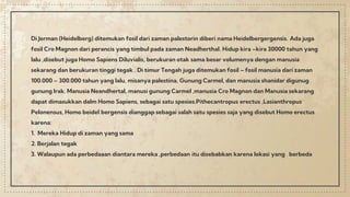Di Jerman (Heidelberg) ditemukan fosil dari zaman palestorin diberi nama Heidelbergergensis. Ada juga
fosil Cro Magnon dari perancis yang timbul pada zaman Neadherthal. Hidup kira –kira 30000 tahun yang
lalu ,disebut juga Homo Sapiens Diluvialis, berukuran otak sama besar volumenya dengan manusia
sekarang dan berukuran tinggi tegak . Di timur Tengah juga ditemukan fosil – fosil manusia dari zaman
100.000 – 300.000 tahun yang lalu, misanya palestina, Gunung Carmel, dan manusia shanidar digunug
gunung Irak. Manusia Neandhertal, manusi gunung Carmel ,manusia Cro Magnon dan Manusia sekarang
dapat dimasukkan dalm Homo Sapiens, sebagai satu spesies.Pithecantropus erectus ,Lasianthropus
Pelonensus, Homo beidel bergensis dianggap sebagai salah satu spesies saja yang disebut Homo erectus
karena:
1. Mereka Hidup di zaman yang sama
2. Berjalan tegak
3. Walaupun ada perbedaaan diantara mereka ,perbedaan itu disebabkan karena lokasi yang berbeda
 