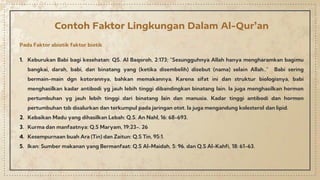 Contoh Faktor Lingkungan Dalam Al-Qur’an
Pada Faktor abiotik faktor biotik
1. Keburukan Babi bagi kesehatan: QS. Al Baqoroh, 2:173; "Sesungguhnya Allah hanya mengharamkan bagimu
bangkai, darah, babi, dan binatang yang (ketika disembelih) disebut (nama) selain Allah..” Babi sering
bermain-main dgn kotorannya, bahkan memakannya. Karena sifat ini dan struktur biologisnya, babi
menghasilkan kadar antibodi yg jauh lebih tinggi dibandingkan binatang lain. Ia juga menghasilkan hormon
pertumbuhan yg jauh lebih tinggi dari binatang lain dan manusia. Kadar tinggi antibodi dan hormon
pertumbuhan tsb disalurkan dan terkumpul pada jaringan otot. la juga mengandung kolesterol dan lipid.
2. Kebaikan Madu yang dihasilkan Lebah: Q.S. An Nahl, 16: 68-693.
3. Kurma dan manfaatnya: Q.S Maryam, 19:23-. 26
4. Kesempurnaan buah Ara (Tin) dan Zaitun: Q.S Tin, 95:1.
5. Ikan: Sumber makanan yang Bermanfaat: Q.S Al-Maidah, 5: 96. dan Q.S Al-Kahfi, 18: 61-63.
 