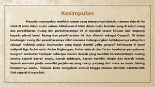 Kesimpulan
Manusia meruapakan makhluk umum yang mempunyai sejarah, namaun sejarah itu
tidak di bikin dalam suatu vakum. Melainkan di bikin dalam suatu konteks yang di sebut ruang
dan persekitaran. Ruang dan persekitarannya ini di merujuk secara khusus dan langsung
kepada planet bumi. Ruang dan pesekitaranya ini bisa disebut sebagai Geografi. Di dalam
bendungan ruang dan pesekitarannya inilah manusia melangsungkan kehidupannya setiap hari
sebagai makhluk sosial. Kesimpulan yang dapat diambil yaitu geografi kehidupan di bumi
meliputi tiga factor yaitu factor lingkungan, factor sejarah dan factor hambatan penyabaran.
Geografi tumbuhan terdapat beberapa macam daerah yang memiliki karakteristiknya masing
masing seperti daerah tropic, daerah subtropic, daerah beriklim dingin dan daerah kutub.
Sejarah manusia purba memiliki perjalanan yang cukup panjang dari masa ke masa. Seiring
berjalannya waktu, manusia terus mengalami evolusi hingga mampu memiliki karakteristik
fisik seperti di masa kini.
 