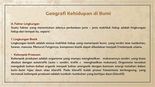 Geografi Kehidupan di Bumi
A. Faktor Lingkungan
Suatu faktor yang menentukan adanya perbedaan jenis – jenis makhluk hidup adalah lingkungan
hidup dari tempat itu, seperti :
1. Lingkungan Biotik
Lingkungan biotik adalah semua makhluk hidup yang menempati bumi, yang terdiri atas tumbuhan,
hewan, manusia. Menurut fungsinya, komponen biotik dapat dibedakan menjadi 3 kelompok utama,
• Kelompok Produsen
Kelompok produsen adalah organisme yang mampu menghasilkan makanannya sendiri, yang biasa
disebut dengan autotrofik (auto = sendiri, trofik = menghasilkan makanan). Organisme tersebut
mengubah bahan-bahan organik menjadi bahan anorganik dengan bantuan energi matahari dalam
butir-butir hijau daun atau klorofil. Pada klorofil itulah proses fotosintesis berlangsung, yang
termasuk kelompok produsen adalah tumbuh-tumbuhan yang berhijau daun (klorofil).
 