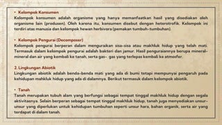 • Kelompok Konsumen
Kelompok konsumen adalah organisme yang hanya memanfaatkan hasil yang disediakan oleh
organisme lain (produsen). Oleh karena itu, konsumen disebut dengan heterotrofik. Kelompok ini
terdiri atas manusia dan kelompok hewan herbivora (pemakan tumbuh-tumbuhan).
• Kelompok Pengurai (Decomposer)
Kelompok pengurai berperan dalam menguraikan sisa-sisa atau makhluk hidup yang telah mati.
Termasuk dalam kelompok pengurai adalah bakteri dan jamur. Hasil penguraiannya berupa mineral-
mineral dan air yang kembali ke tanah, serta gas- gas yang terlepas kembali ke atmosfer.
2. Lingkungan Abiotik
Lingkungan abiotik adalah benda-benda mati yang ada di bumi tetapi mempunyai pengaruh pada
kehidupan mahkluk hidup yang ada di dalamnya. Berikut termasuk dalam kelompok abiotik.
• Tanah
Tanah merupakan tubuh alam yang berfungsi sebagai tempat tinggal makhluk hidup dengan segala
aktivitasnya. Selain berperan sebagai tempat tinggal makhluk hidup, tanah juga menyediakan unsur-
unsur yang diperlukan untuk kehidupan tumbuhan seperti unsur hara, bahan organik, serta air yang
terdapat di dalam tanah.
 