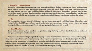 • Atmosfer / Lapisan Udara
Atmosfer merupakan lapisan udara yang menyelimuti bumi. Dalam atmosfer terdapat berbagai gas
yang sangat penting bagi kehidupan makhluk hidup di bumi. Salah satu gas yang mempunyai
peranan sangat penting bagi makhluk hidup adalah oksigen yang digunakan manusia dan hewan
untuk bernapas. Manusia dan hewan bernapas menghirup oksigen dan mengeluarkan gas karbon
dioksida, dan sebaliknya tumbuhan menyerap karbon dioskida dan membuang oksigen ke udara.
• Air
Air merupakan sumber utama kehidupan, karena tanpa adanya air makhluk hidup tidak akan bisa
hidup. Lebih dari 70% permukaan bumi terdiri atas air, namun dari sekian besar volume air yang
terdapat di bumi, hanya sebagian kecil saja yang dapat digunakan (air segar).
• Sinar Matahari
Sinar matahari merupakan sumber energi utama bagi kehidupan. Pada tumbuhan, sinar matahari
berguna untuk proses fotosintesis.
Komponen-komponen lingkungan hidup yang berada di sekitar kita merupakan satu kesatuan yang
saling memengaruhi antara komponen yang satu dengan komponen yang lain disebut dengan ekosistem.
Hubungan antar komponen ini tidak hanya terjadi antarindividu, tetapi juga adanya interaksi antara
makhluk hidup dengan lingkungannya. llmu yang mempelajari tentang hubungan timbal balik antara
komponen biotik dan abiotik di dalam ekosistem disebut dengan ekologi.
 