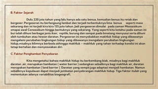 B. Faktor Sejarah
Dulu 220 juta tahun yang lalu hanya ada satu benua, kemudian benua itu retak dan
bergeser. Pergeseran itu berlangsung lambat dan terjadi terbentuknya lima benua seperti masa
sekarang dan ini terjadi kira kira 135 juta tahun. Jadi pergeseran dimulai pada zaman Mesozoikum
smapai awal Cenozoikum hingga bentuknya yang sekarang. Yang seperti kita ketahui pada zaman ini
bui telah dihuni berbagai jenis ikan, reptile, burung dan sampai pada binatang menyusui serta dihuni
oleh tumbuhan atau hewan daratan. Pergeseran ini menyebabkan makhluk hidup yang dibawanya
mengalami perubahan lingkungan hidup yang dibawanya mengalami perubahan lingkungan
hidup,misalnya iklimnya berbeda sehingga makhluk – makhluk yang tahan terhadap kondisi ini akan
tetap bertahan dan menyesuiakan diri.
C. Faktor Penghambat Penyebaran
Kita mengetahui bahwa makhluk hidup itu berkembang biak, misalnya bagi makhluk
daratan ,air, merupakan hambatan ( water barrier ) sedangkan sebaliknya bagi makhluk air, daratan
merupakan hambatan ( land barrier ). Daratan yang sempit juga adaptasi menjadi hambatan. Namun
sebaliknya kepulauan dapat menjadi jembatan penyebrangan makhluk hidup. Tiga faktor itulah yang
menentukan adanya variabilitas biogeografi.
 