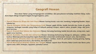 Geografi Hewan
Atas dasar faktor yang mempengaruhi variabilitas dan penyebaran terhadap makhluk hidup, maka
duna dapat dibagi menjadi 6 bagian (fungal regions), yaitu :
• Daerah Palaearctic (Eropa dan Asia Utara) Hewan: kucing kutub, rusa rein, kambing, hedgehog/landak, bison,
keledai liar.
• Daerah Ethiopian (Afrika dan Semenanjung Arab) Hewan: gajah Afrika, badak bercula dua, kuda nil, gorila,
simpanse, berbagai mamalia yang hidup di wilayah padang rumput, seperti zebra, jerapah, singa, dan jenis-
jenis harimau.
• Daerah Oriental (Asia Selatan dan Indonesia) Hewan: beruang, banteng, badak bercula satu, orang utan, tapir,
gajah, kera, harimau.
• Daerah Australian (Australia dan sekitarnya) Hewan: binatang berkantung (kanguru), platypus, wallaby, dan
kuskus. Beberapa jenis burung khas region Australian antara lain cendrawasih, kasuari, emu, dan kakatua.
• Daerah Neartic (Amarika Utara dan Greenland) Hewan : caribau, musk ok, porcupine, kucing gunung, kijang,
bison, beberapa jenis kura-kura, ular berbisa, dan kalkun liar.
• Daerah Neotropical (Amerika Selatan dan Tengah) Hewan: seperti ikan Piranha, Belut Listrik dan llama yaitu
sejenis unta, sloth, kinkojou, capybara, pemakan semut.
 
