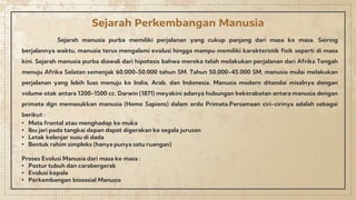 Sejarah manusia purba memiliki perjalanan yang cukup panjang dari masa ke masa. Seiring
berjalannya waktu, manusia terus mengalami evolusi hingga mampu memiliki karakteristik fisik seperti di masa
kini. Sejarah manusia purba diawali dari hipotesis bahwa mereka telah melakukan perjalanan dari Afrika Tengah
menuju Afrika Selatan semenjak 60.000-50.000 tahun SM. Tahun 50.000-45.000 SM, manusia mulai melakukan
perjalanan yang lebih luas menuju ke India, Arab, dan Indonesia. Manusia modern ditandai misalnya dengan
volume otak antara 1200-1500 cc. Darwin (1871) meyakini adanya hubungan kekerabatan antara manusia dengan
primata dgn memasukkan manusia (Homo Sapiens) dalam ordo Primata.Persamaan ciri-cirinya adalah sebagai
berikut :
• Mata frontal atau menghadap ke muka
• Ibu jari pada tangkai depan dapat digerakan ke segala jurusan
• Letak kelenjar susu di dada
• Bentuk rahim simpleks (hanya punya satu ruangan)
Proses Evolusi Manusia dari masa ke masa :
• Postur tubuh dan carabergerak
• Evolusi kepala
• Perkembangan biososial Manusia
Sejarah Perkembangan Manusia
 