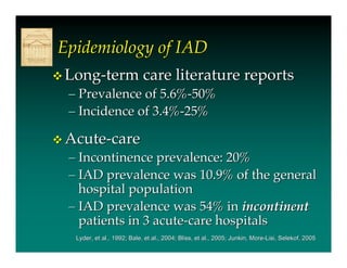 Epidemiology of IAD
 Long-term care literature reports
  – Prevalence of 5.6%-50%
  – Incidence of 3.4%-25%

 Acute-care
  – Incontinence prevalence: 20%
  – IAD prevalence was 10.9% of the general
    hospital population
  – IAD prevalence was 54% in incontinent
    patients in 3 acute-care hospitals
   Lyder, et al., 1992; Bale, et al., 2004; Bliss, et al., 2005; Junkin, More-Lisi, Selekof, 2005
                                                                                    Selekof,
 