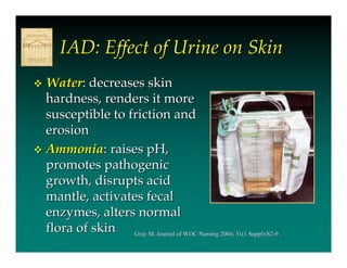 IAD: Effect of Urine on Skin
 Water: decreases skin
  hardness, renders it more
  susceptible to friction and
  erosion
 Ammonia: raises pH,
  promotes pathogenic
  growth, disrupts acid
  mantle, activates fecal
  enzymes, alters normal
  flora of skin Gray M. Journal of WOC Nursing 2004; 31(1 Suppl):S2-9 .
 