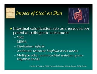 Impact of Stool on Skin


   Intestinal colonization acts as a reservoir for
    potential pathogenic substances1
    – VRE
    – MRSA
    – Clostridium difficile
    – Antibiotic resistant Staphylococcus aureus
    – Multiple other antimicrobial resistant gram-
      negative bacilli

              Steifel & Doskey, 2004; Current Infectious Disease Report 2004; 6:420.
                        Doskey,
 