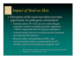 Impact of Stool on Skin
   Disruption of the usual microflora provides
    opportunity for pathogenic colonization1
    – Normal colon: 1012 CFU per Gm with obligate
      anaerobe counts exceeding parasitic organisms
      ~1000:1; important defense against pathogens
    – Antimicrobials that are excreted into the intestinal
      tract disrupt this balance
    – Result in skin contamination in 83% and
      environmental surface contamination in 67%,
      diarrhea and fecal incontinence magnify risk2

            1.   Steifel & Doskey, 2004; Current Infectious Disease Report 2004; 6:420.
                           Doskey,
            2.   Donskey et al. NEJM 2000; 343: 1925.
 