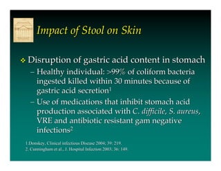 Impact of Stool on Skin

   Disruption of gastric acid content in stomach
    – Healthy individual: >99% of coliform bacteria
      ingested killed within 30 minutes because of
      gastric acid secretion1
    – Use of medications that inhibit stomach acid
      production associated with C. difficile, S. aureus,
      VRE and antibiotic resistant gam negative
      infections2
1.Donskey, Clinical infectious Disease 2004; 39: 219.
2. Cunningham et al., J. Hospital Infection 2003; 36: 149.
 