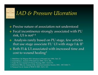 IAD & Pressure Ulceration

   Precise nature of association not understood
   Fecal incontinence strongly associated with PU
    risk, UI is not1-4
    Analysis rarely based on PU stage, few articles
    that use stage associate FI/ UI with stage I & II3
   Both FI & UI associated with increased time and
    cost to wound healing5
1. Maklebust J & Magnan MA Advances in Wound Care 1994; 7(6): 25.
2. Gunninberg L. Journal of Wound Care 2004; 13(7): 286.
3. Fader M et al. Journal of Clinical Nursing 2003; 12(3):374.
4. Berlowitz DR et al. Journal of the American Geriatrics Society 2001; 49(7):866-71.
5. Narayan S et al. Jounal of WOCN 2005; 32(3): 163.
 