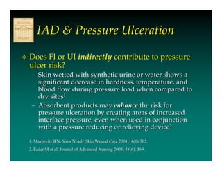 IAD & Pressure Ulceration

   Does FI or UI indirectly contribute to pressure
    ulcer risk?
     – Skin wetted with synthetic urine or water shows a
       significant decrease in hardness, temperature, and
       blood flow during pressure load when compared to
       dry sites1
     – Absorbent products may enhance the risk for
       pressure ulceration by creating areas of increased
       interface pressure, even when used in conjunction
       with a pressure reducing or relieving device2

    1. Mayrovitz HN, Sims N Adv Skin Wound Care 2001;14(6):302.
    2. Fader M et al. Journal of Advanced Nursing 2004; 48(6): 569.
 