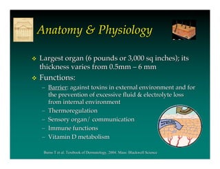 Anatomy & Physiology

   Largest organ (6 pounds or 3,000 sq inches); its
    thickness varies from 0.5mm – 6 mm
   Functions:
    – Barrier: against toxins in external environment and for
      the prevention of excessive fluid & electrolyte loss
      from internal environment
    – Thermoregulation
    – Sensory organ/ communication
    – Immune functions
    – Vitamin D metabolism

     Burns T et al. Textbook of Dermatology, 2004. Mass: Blackwell Science
 