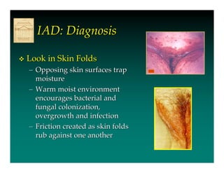 IAD: Diagnosis

   Look in Skin Folds
    – Opposing skin surfaces trap
      moisture
    – Warm moist environment
      encourages bacterial and
      fungal colonization,
      overgrowth and infection
    – Friction created as skin folds
      rub against one another
 