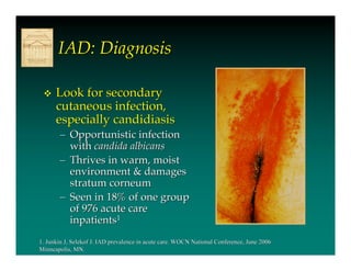 IAD: Diagnosis

     Look for secondary
      cutaneous infection,
      especially candidiasis
       – Opportunistic infection
         with candida albicans
       – Thrives in warm, moist
         environment & damages
         stratum corneum
       – Seen in 18% of one group
         of 976 acute care
         inpatients1
1. Junkin J, Selekof J. IAD prevalence in acute care. WOCN National Conference, June 2006
Minneapolis, MN.
 