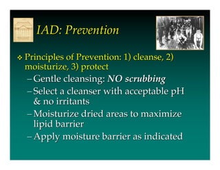 IAD: Prevention

   Principles of Prevention: 1) cleanse, 2)
    moisturize, 3) protect
    – Gentle cleansing: NO scrubbing
    – Select a cleanser with acceptable pH
      & no irritants
    – Moisturize dried areas to maximize
      lipid barrier
    – Apply moisture barrier as indicated
 