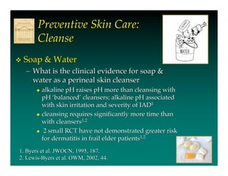 Preventive Skin Care:
       Cleanse
   Soap & Water
    – What is the clinical evidence for soap &
      water as a perineal skin cleanser
        alkaline pH raises pH more than cleansing with
         pH ‘balanced’ cleansers; alkaline pH associated
         with skin irritation and severity of IAD1
        cleansing requires significantly more time than
         with cleansers1,2
        2 small RCT have not demonstrated greater risk
         for dermatitis in frail elder patients1,2
1. Byers et al. JWOCN, 1995, 187.
2. Lewis-Byers et al. OWM, 2002, 44.
 