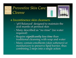Preventive Skin Care:
    Cleanse
   Incontinence skin cleansers
    – ‘pH Balanced’ designed to maintain the
      acid mantle of perineal skin
    – Many described as “no rinse” (no water
      required)
    – Require significantly less time than
      traditional cleansing with soap and water
    – Many contain emollients (skin softeners) or
      moisturizers to preserve lipid barrier, thus
      combining 2 steps into a single action
 