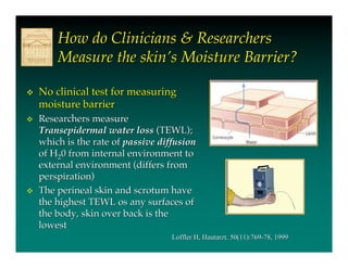 How do Clinicians & Researchers
        Measure the skin’s Moisture Barrier?

   No clinical test for measuring
    moisture barrier
   Researchers measure
    Transepidermal water loss (TEWL);
    which is the rate of passive diffusion
    of H20 from internal environment to
    external environment (differs from
    perspiration)
   The perineal skin and scrotum have
    the highest TEWL os any surfaces of
    the body, skin over back is the
    lowest
                                    Loffler H, Hautarzt. 50(11):769-78, 1999
                                               Hautarzt.
 