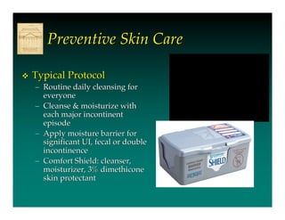 Preventive Skin Care

   Typical Protocol
    – Routine daily cleansing for
      everyone
    – Cleanse & moisturize with
      each major incontinent
      episode
    – Apply moisture barrier for
      significant UI, fecal or double
      incontinence
    – Comfort Shield: cleanser,
      moisturizer, 3% dimethicone
      skin protectant
 