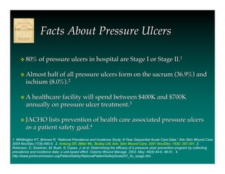 Facts About Pressure Ulcers

      80% of pressure ulcers in hospital are Stage I or Stage II.1


      Almost half of all pressure ulcers form on the sacrum (36.9%) and
        ischium (8.0%).2

      A healthcare facility will spend between $400K and $700K
        annually on pressure ulcer treatment.3

      JACHO lists prevention of health care associated pressure ulcers
        as a patient safety goal.4
1. Whittington KT, Briones R, “National Prevalence and Incidence Study: 6-Year Sequential Acute Care Data,” Adv Skin Wound Care.
2004 Nov/Dec;17(9):490-4. 2. Amlung SR, Miller WL, Bosley LM, Adv. Skin Wound Care. 2001 Nov/Dec; 14(6): 297-301. 3.
Robinson, C; Gioekner, M; Bush, S; Copas, J; et al. Determining the efficacy of a pressure ulcer prevention program by collecting
prevalence and incidence data: a unit-based effort. Ostomy Wound Manage. 2003. May: 49(5):44-6. 48-51. 4.
http://www.jointcommission.org/PatientSafety/NationalPatientSafetyGoals/07_ltc_npsgs.htm
 