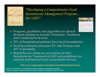 “Developing a Comprehensive Fecal
                          Incontinence Management Program…
                          (for IAD)”


         Program, guidelines and algorithm for clinical
          decision making to include: Protection, Treatment
          and Containment devices.
         33% of hospitalized patients have fecal incontinence.
         Fecal Incontinence increases PU risk 22 times and
          30% if immobile.
         Shield Barrier cloths for prevention of IAD;
          Xenaderm for Treatment of IAD and guidelines for
          external and internal fecal containment devices.
                   http://www.sageproducts.com/education/shSymposiaPres.asp
Gray DP, Developing a comprehensive fecal incontinence management program.
Practice Innovation Poster Abstract presented at WOCN, Minneapolis, MN June 2006.
 