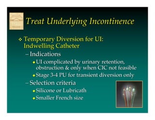 Treat Underlying Incontinence
   Temporary Diversion for UI:
    Indwelling Catheter
     – Indications
       UI complicated by urinary retention,
        obstruction & only when CIC not feasible
       Stage 3-4 PU for transient diversion only

    – Selection criteria
       Siliconeor Lubricath
       Smaller French size
 