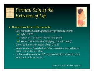 Perineal Skin at the
      Extremes of Life

   Barrier function in the neonate
    – Less robust than adults, particularly premature infants
         Higher TEWL

         Higher rates of percutaneous absorption

         Greater risk for erosion, stripping, pressure injury

    – Cornification of skin begins about GW 20
    – Vernix contains FFA, cholesterol & ceramides, thus acting as
      proxy while skin develops
    – Full-term skin contains 10-20 layers of stratum corneum, skin
      in premature baby has 2-3


                                        Lund C et al. JOGNN 1999; 28(3): 241.
 
