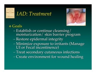 IAD: Treatment

   Goals
    – Establish or continue cleansing/
      moisturization/ skin barrier program
    – Restore epidermal integrity
    – Minimize exposure to irritants (Manage
      UI or Fecal incontinence)
    – Treat secondary cutaneous infections
    – Create environment for wound healing
 