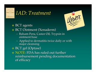 IAD: Treatment

   BCT agents
   BCT Ointment (Xenaderm)
    – Balsam Peru, Castor Oil, Trypsin in
      ointment base
    – Applied to dermatitis twice daily or with
      major cleansing
   BCT gel (Optase)
   NOTE: FDA has ruled out further
    reimbursement pending documentation
    of efficacy
 