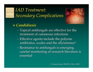 IAD Treatment:
    Secondary Complications
   Candidiasis
    – Topical antifungals are effective for the
      treatment of cutaneous infections
    – Effective agents include the polyene
      antibiotics, azoles and the allylamines1
    – Resistance to antifungals is emerging,
      careful monitoring of research literature is
      essential

                           1. Evans & Gray, JWOCN, 30(1), 2003
 