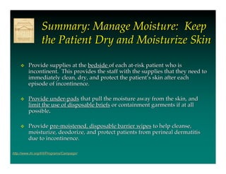 Summary: Manage Moisture: Keep
                  the Patient Dry and Moisturize Skin

         Provide supplies at the bedside of each at-risk patient who is
          incontinent. This provides the staff with the supplies that they need to
          immediately clean, dry, and protect the patient’s skin after each
          episode of incontinence.

         Provide under-pads that pull the moisture away from the skin, and
          limit the use of disposable briefs or containment garments if at all
          possible.

         Provide pre-moistened, disposable barrier wipes to help cleanse,
          moisturize, deodorize, and protect patients from perineal dermatitis
          due to incontinence.

http://www.ihi.org/IHI/Programs/Campaign/
 