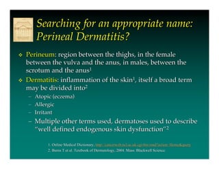 Searching for an appropriate name:
        Perineal Dermatitis?
   Perineum: region between the thighs, in the female
    between the vulva and the anus, in males, between the
    scrotum and the anus1
   Dermatitis: inflammation of the skin1, itself a broad term
    may be divided into2
    –   Atopic (eczema)
    –   Allergic
    –   Irritant
    – Multiple other terms used, dermatoses used to describe
      “well defined endogenous skin dysfunction”2

            1. Online Medical Dictionary, http://cancerweb.ncl.ac.uk/cgi-bin/omd?action=Home&query
                                           http://cancerweb.ncl.ac.uk/cgi-bin/omd?action=
            2. Burns T et al. Textbook of Dermatology, 2004. Mass: Blackwell Science.
 