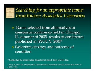 Searching for an appropriate name:
         Incontinence Associated Dermatitis

       Name selected from alternatives at
       consensus conference held in Chicago,
       IL summer of 2005, results of conference
       published in JWOCN, 20071
      Describes etiology and outcome of
       condition

* Supported by unrestricted educational grand from SAGE, Inc.
1. Gray M, Bliss DZ, Doughty DB< Ermer-Seltun K, Kennedy-Evans KL, Palmer MH. JWOCN
34(1): 57-69.
 