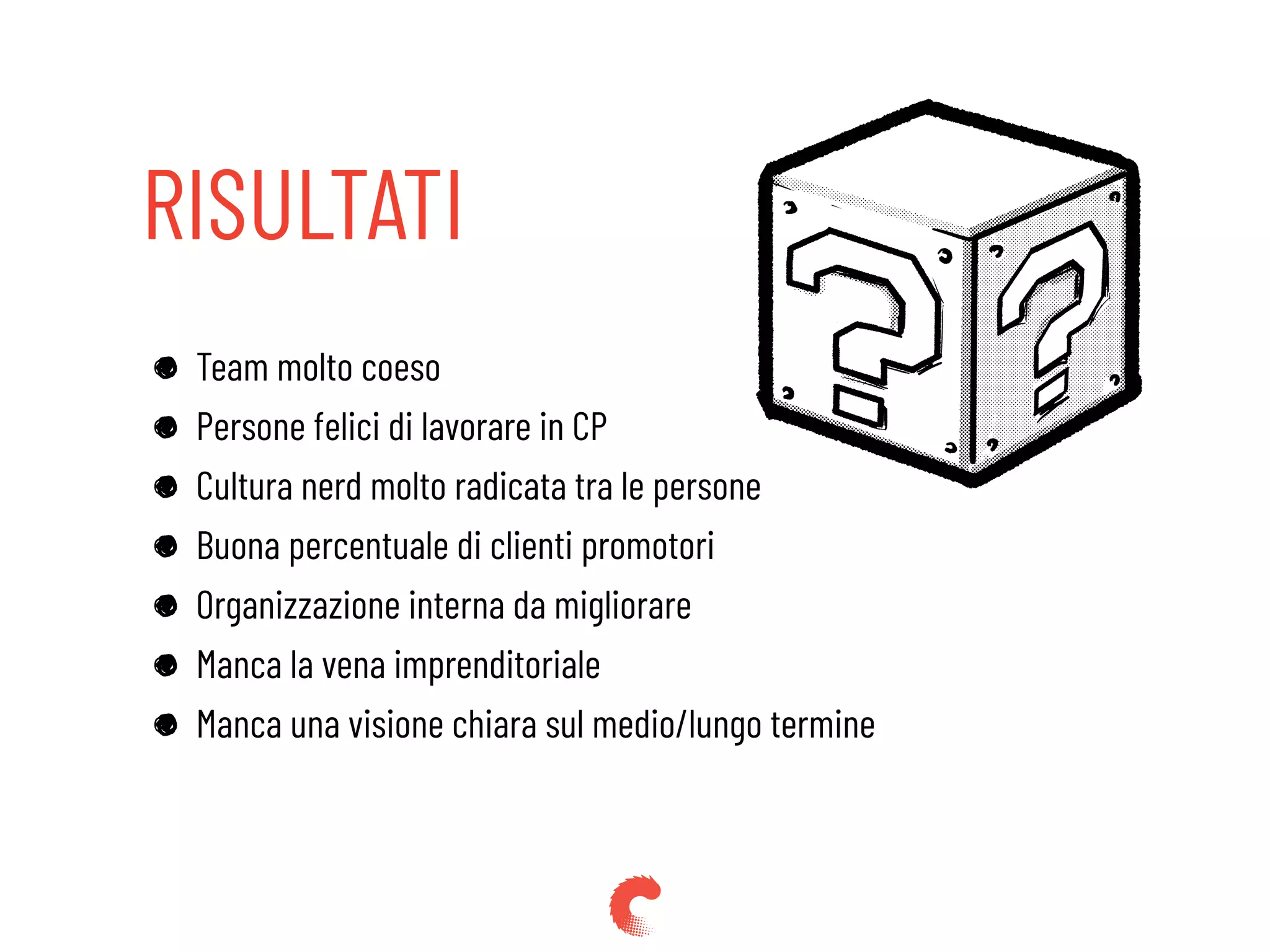 RISULTATI
Team molto coeso
Persone felici di lavorare in CP
Cultura nerd molto radicata tra le persone
Buona percentuale di clienti promotori
Organizzazione interna da migliorare
Manca la vena imprenditoriale
Manca una visione chiara sul medio/lungo termine
 