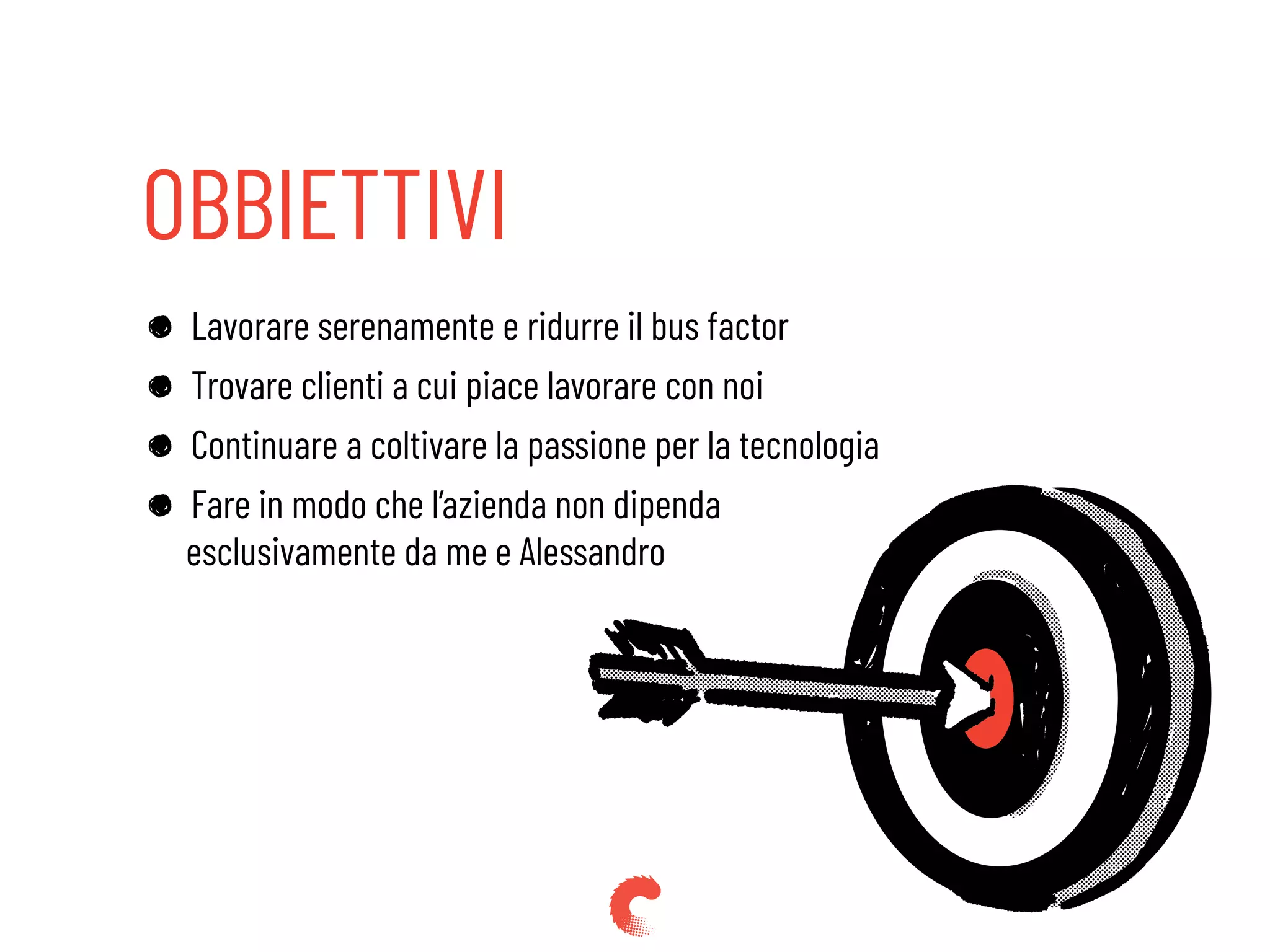 OBBIETTIVI
Lavorare serenamente e ridurre il bus factor
Trovare clienti a cui piace lavorare con noi
Continuare a coltivare la passione per la tecnologia
Fare in modo che l’azienda non dipenda
esclusivamente da me e Alessandro
 