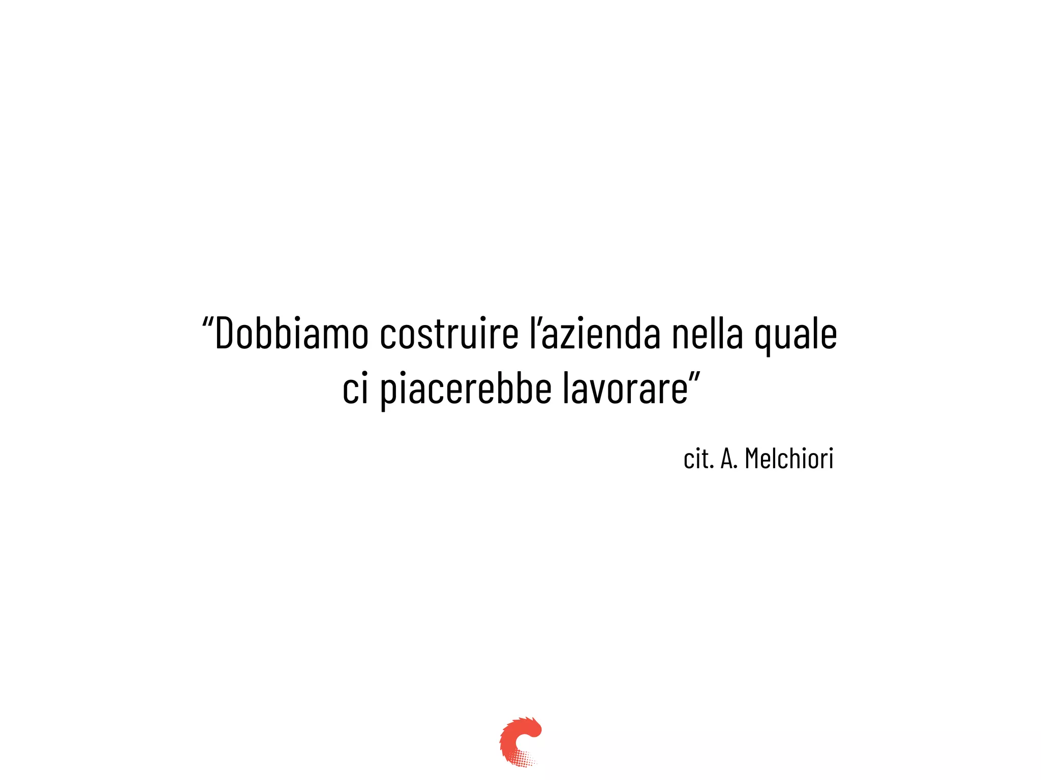 “Dobbiamo costruire l’azienda nella quale
ci piacerebbe lavorare”
cit. A. Melchiori
 