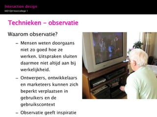 Technieken - observatie Waarom observatie? Mensen weten doorgaans niet zo goed hoe ze werken. Uitspraken sluiten daarmee niet altijd aan bij werkelijkheid. Ontwerpers, ontwikkelaars en marketeers kunnen zich beperkt verplaatsen in gebruikers en de gebruikscontext Observatie geeft inspiratie voor verbeterpunten in het ontwerp 